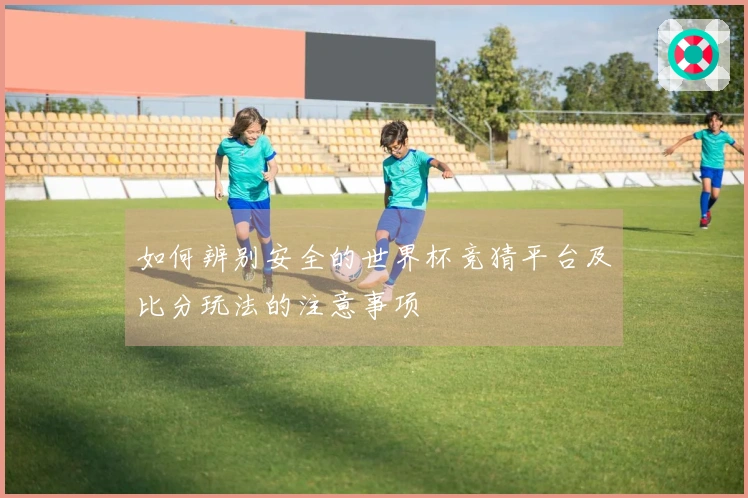 如何辨别安全的世界杯竞猜平台及比分玩法的注意事项