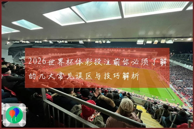 2026世界杯体彩投注前你必须了解的几大常见误区与技巧解析