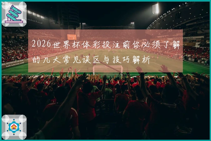2026世界杯体彩投注前你必须了解的几大常见误区与技巧解析